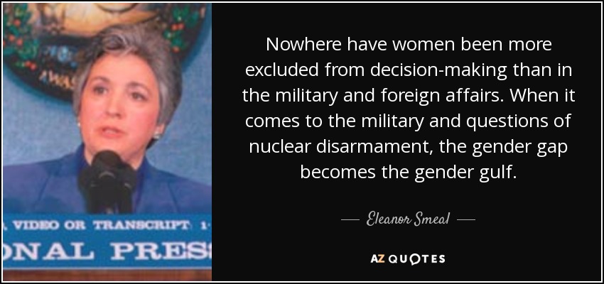 Nowhere have women been more excluded from decision-making than in the military and foreign affairs. When it comes to the military and questions of nuclear disarmament, the gender gap becomes the gender gulf. - Eleanor Smeal