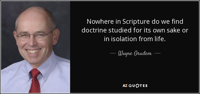 Nowhere in Scripture do we find doctrine studied for its own sake or in isolation from life. - Wayne Grudem