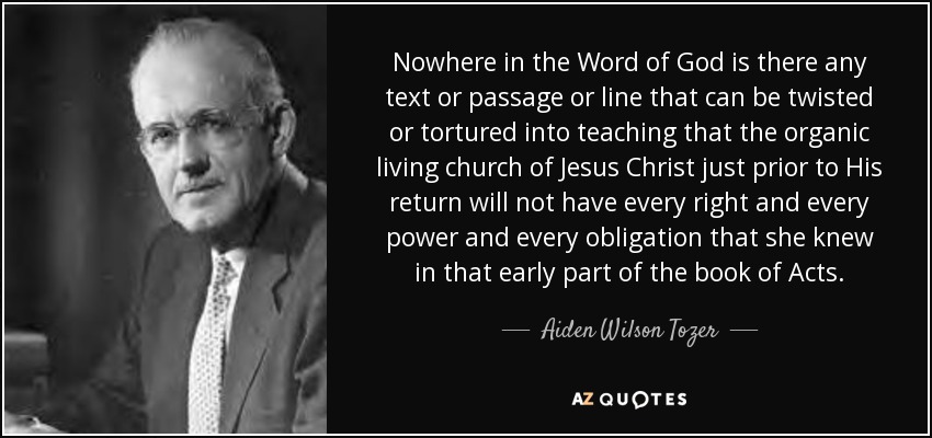 Nowhere in the Word of God is there any text or passage or line that can be twisted or tortured into teaching that the organic living church of Jesus Christ just prior to His return will not have every right and every power and every obligation that she knew in that early part of the book of Acts. - Aiden Wilson Tozer