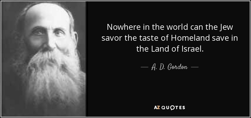 Nowhere in the world can the Jew savor the taste of Homeland save in the Land of Israel. - A. D. Gordon