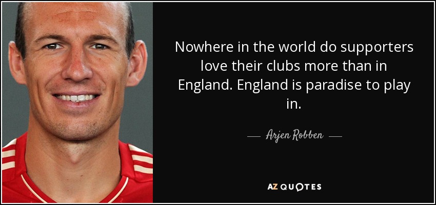Nowhere in the world do supporters love their clubs more than in England. England is paradise to play in. - Arjen Robben