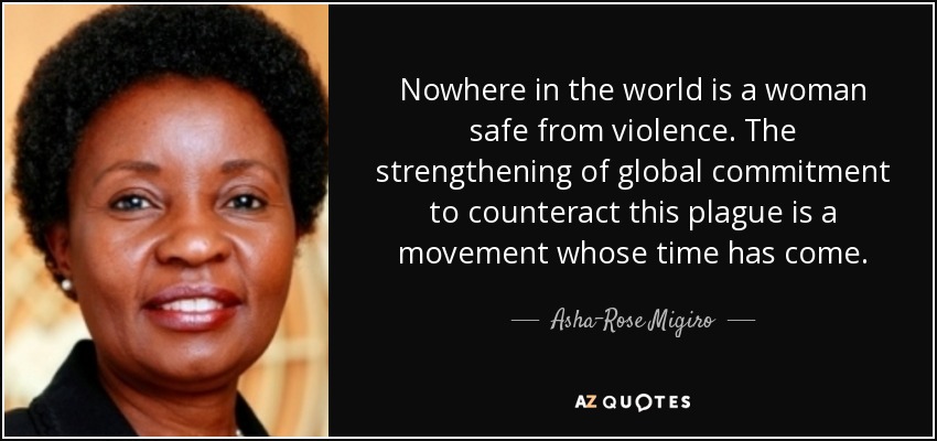 Nowhere in the world is a woman safe from violence. The strengthening of global commitment to counteract this plague is a movement whose time has come. - Asha-Rose Migiro