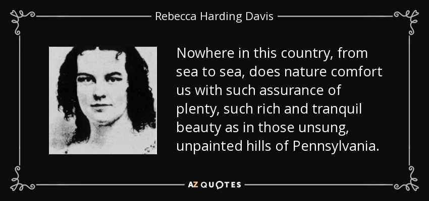 Nowhere in this country, from sea to sea, does nature comfort us with such assurance of plenty, such rich and tranquil beauty as in those unsung, unpainted hills of Pennsylvania. - Rebecca Harding Davis
