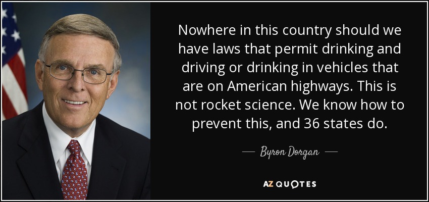 Nowhere in this country should we have laws that permit drinking and driving or drinking in vehicles that are on American highways. This is not rocket science. We know how to prevent this, and 36 states do. - Byron Dorgan