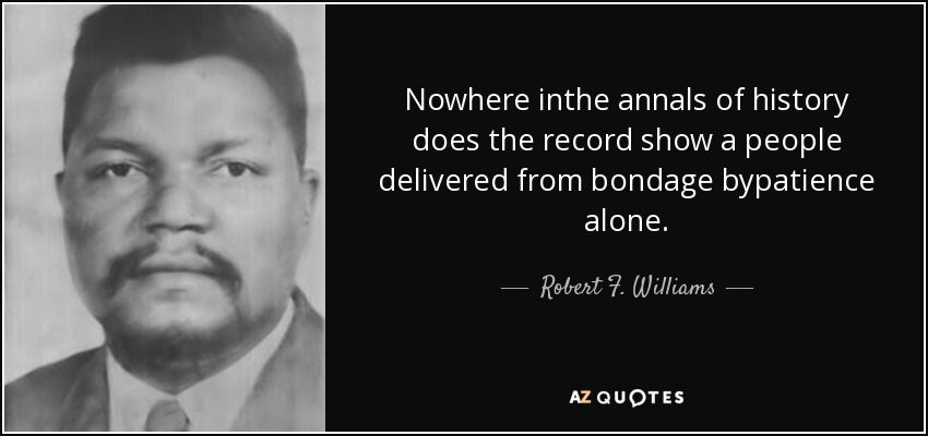 Nowhere inthe annals of history does the record show a people delivered from bondage bypatience alone. - Robert F. Williams