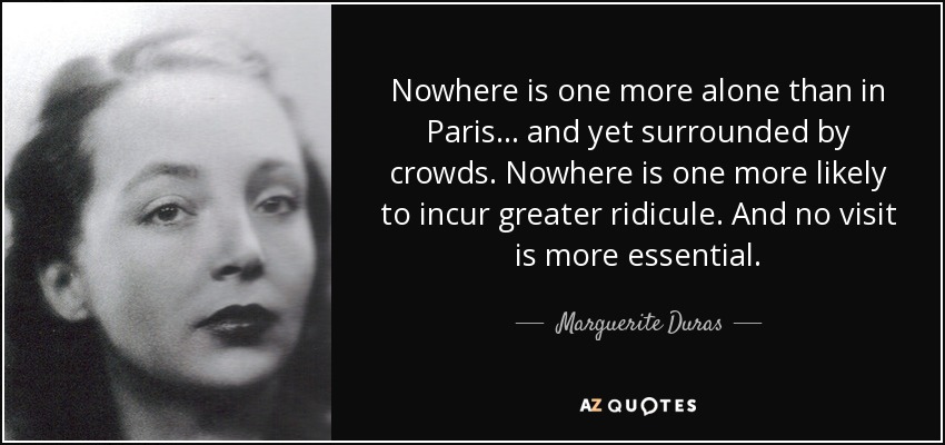 Nowhere is one more alone than in Paris ... and yet surrounded by crowds. Nowhere is one more likely to incur greater ridicule. And no visit is more essential. - Marguerite Duras