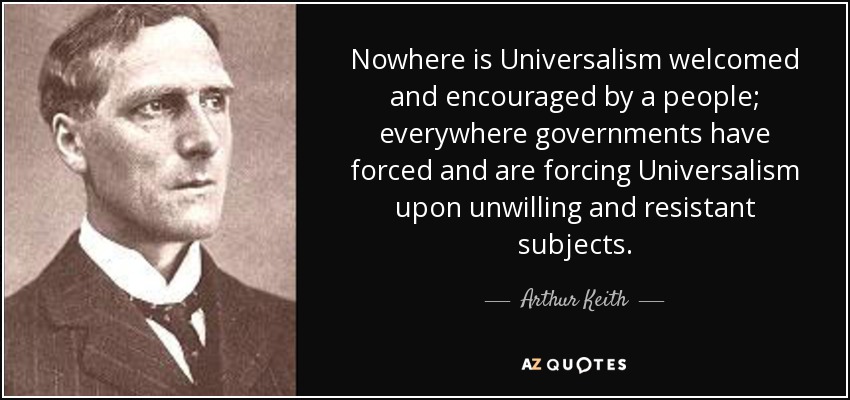 Nowhere is Universalism welcomed and encouraged by a people; everywhere governments have forced and are forcing Universalism upon unwilling and resistant subjects. - Arthur Keith