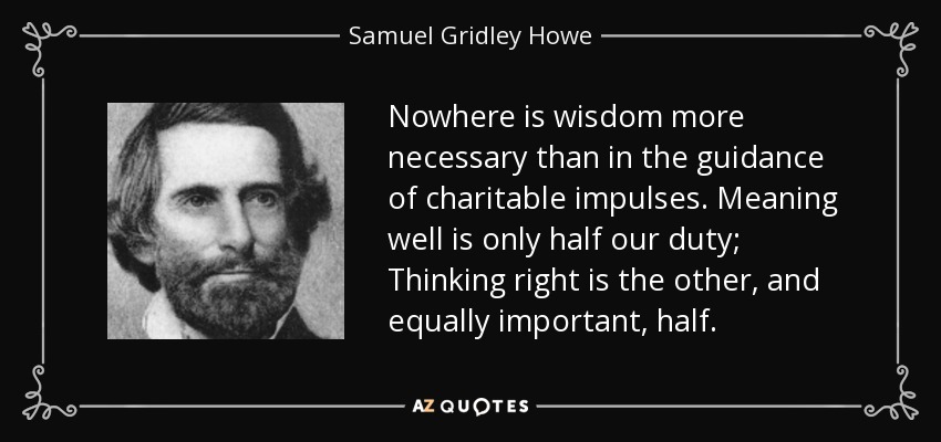 Nowhere is wisdom more necessary than in the guidance of charitable impulses. Meaning well is only half our duty; Thinking right is the other, and equally important, half. - Samuel Gridley Howe