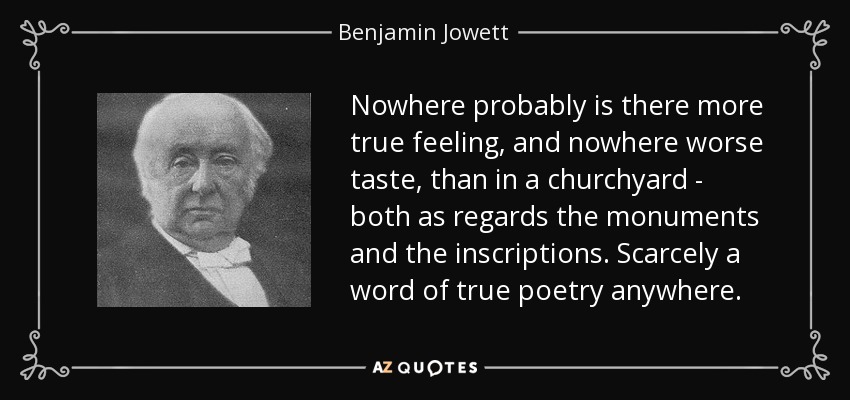 Nowhere probably is there more true feeling, and nowhere worse taste, than in a churchyard - both as regards the monuments and the inscriptions. Scarcely a word of true poetry anywhere. - Benjamin Jowett