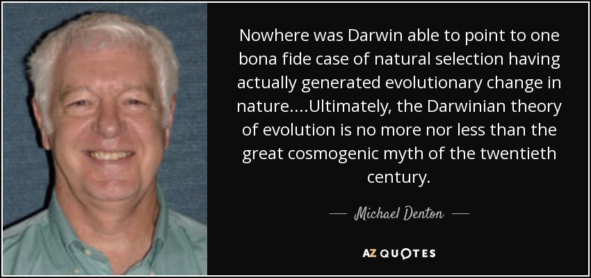 Nowhere was Darwin able to point to one bona fide case of natural selection having actually generated evolutionary change in nature....Ultimately, the Darwinian theory of evolution is no more nor less than the great cosmogenic myth of the twentieth century. - Michael Denton