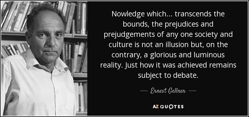 Nowledge which... transcends the bounds, the prejudices and prejudgements of any one society and culture is not an illusion but, on the contrary, a glorious and luminous reality. Just how it was achieved remains subject to debate. - Ernest Gellner