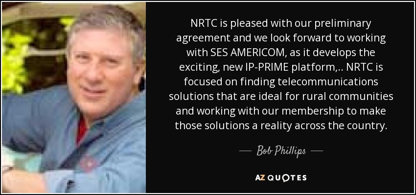 NRTC is pleased with our preliminary agreement and we look forward to working with SES AMERICOM, as it develops the exciting, new IP-PRIME platform, .. NRTC is focused on finding telecommunications solutions that are ideal for rural communities and working with our membership to make those solutions a reality across the country. - Bob Phillips