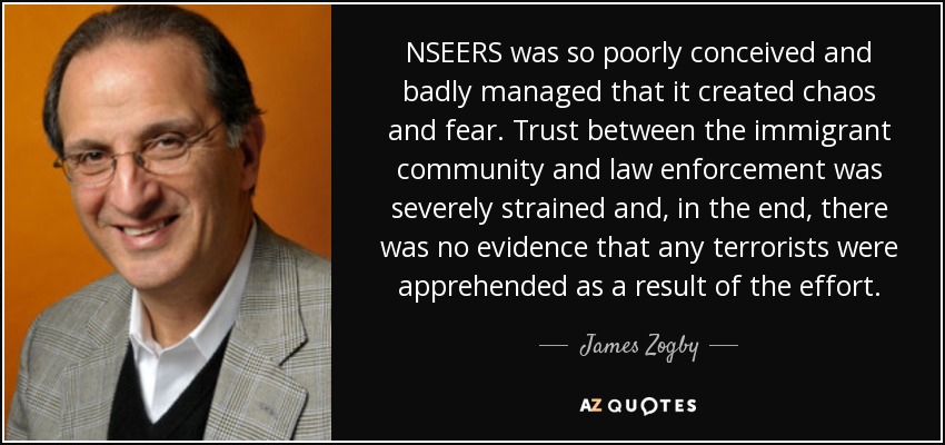 NSEERS was so poorly conceived and badly managed that it created chaos and fear. Trust between the immigrant community and law enforcement was severely strained and, in the end, there was no evidence that any terrorists were apprehended as a result of the effort. - James Zogby