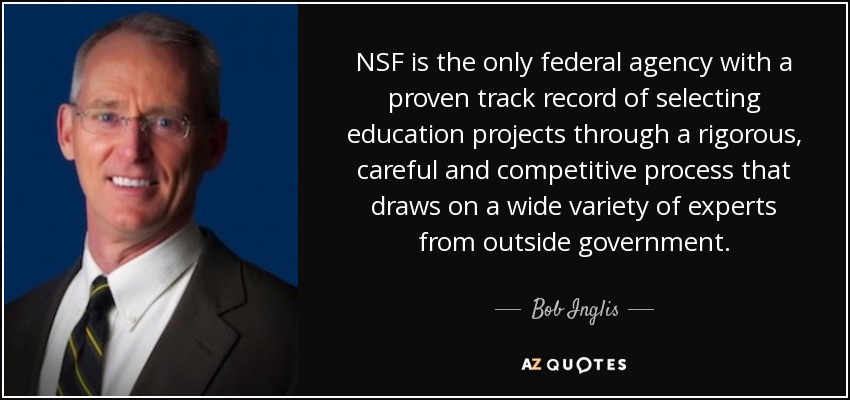 NSF is the only federal agency with a proven track record of selecting education projects through a rigorous, careful and competitive process that draws on a wide variety of experts from outside government. - Bob Inglis