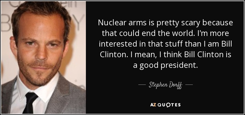 Nuclear arms is pretty scary because that could end the world. I'm more interested in that stuff than I am Bill Clinton. I mean, I think Bill Clinton is a good president. - Stephen Dorff