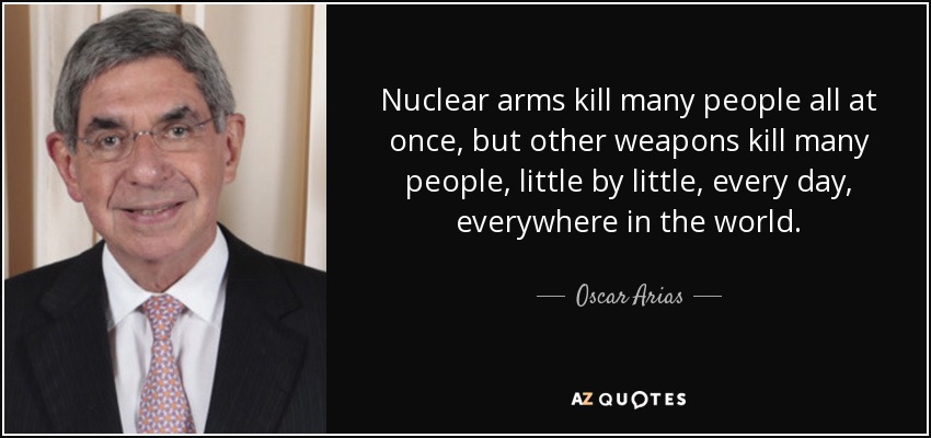 Nuclear arms kill many people all at once, but other weapons kill many people, little by little, every day, everywhere in the world. - Oscar Arias
