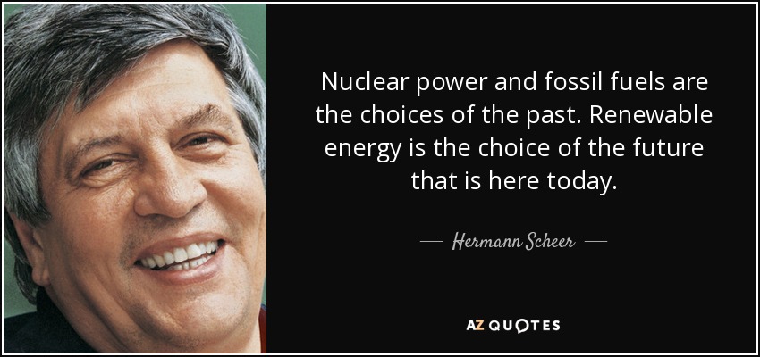 Nuclear power and fossil fuels are the choices of the past. Renewable energy is the choice of the future that is here today. - Hermann Scheer