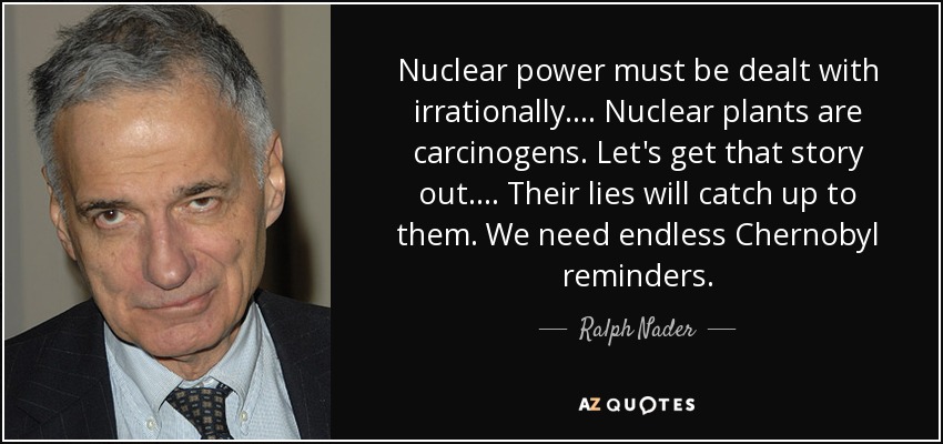 Nuclear power must be dealt with irrationally. . . . Nuclear plants are carcinogens. Let's get that story out. . . . Their lies will catch up to them. We need endless Chernobyl reminders. - Ralph Nader
