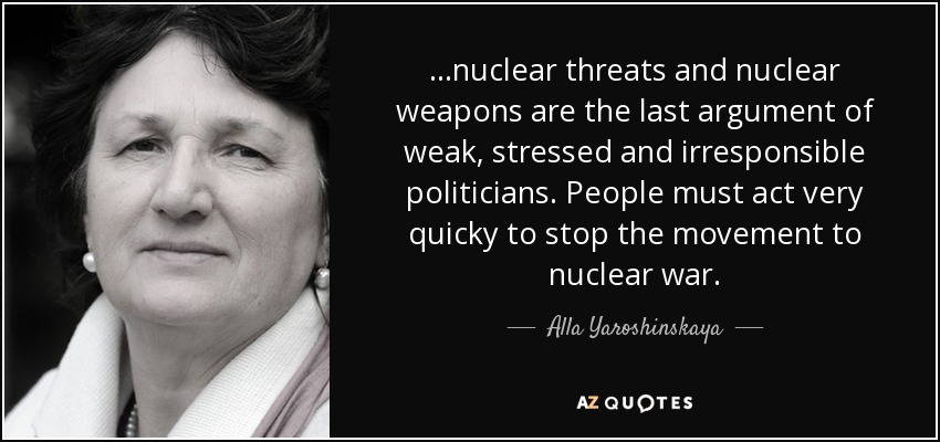 ...nuclear threats and nuclear weapons are the last argument of weak, stressed and irresponsible politicians. People must act very quicky to stop the movement to nuclear war. - Alla Yaroshinskaya