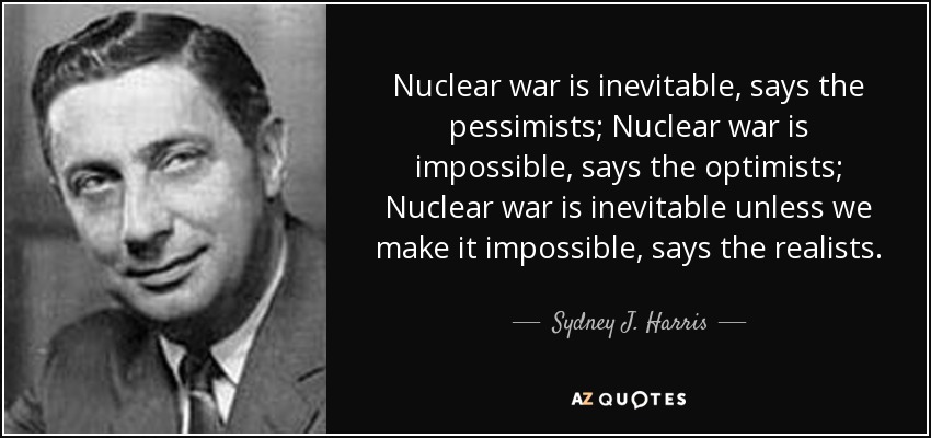 Nuclear war is inevitable, says the pessimists; Nuclear war is impossible, says the optimists; Nuclear war is inevitable unless we make it impossible, says the realists. - Sydney J. Harris