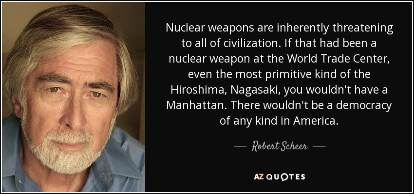 Nuclear weapons are inherently threatening to all of civilization. If that had been a nuclear weapon at the World Trade Center, even the most primitive kind of the Hiroshima, Nagasaki, you wouldn't have a Manhattan. There wouldn't be a democracy of any kind in America. - Robert Scheer
