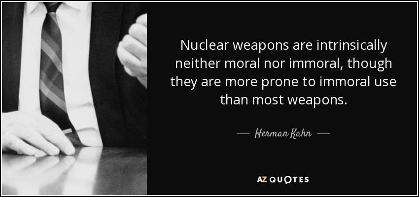 Nuclear weapons are intrinsically neither moral nor immoral, though they are more prone to immoral use than most weapons. - Herman Kahn