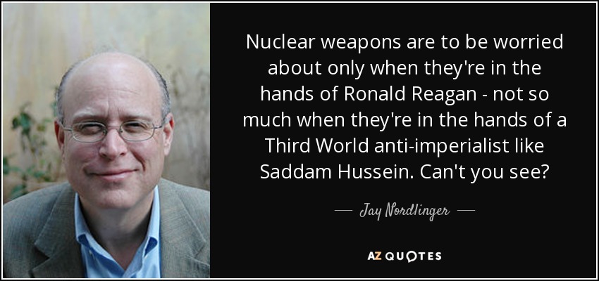 Nuclear weapons are to be worried about only when they're in the hands of Ronald Reagan - not so much when they're in the hands of a Third World anti-imperialist like Saddam Hussein. Can't you see? - Jay Nordlinger