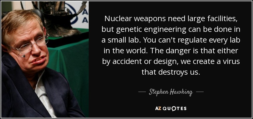 Nuclear weapons need large facilities, but genetic engineering can be done in a small lab. You can't regulate every lab in the world. The danger is that either by accident or design, we create a virus that destroys us. - Stephen Hawking