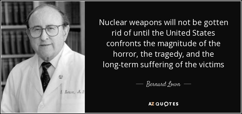 Nuclear weapons will not be gotten rid of until the United States confronts the magnitude of the horror, the tragedy, and the long-term suffering of the victims - Bernard Lown