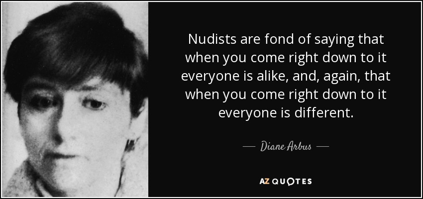 Nudists are fond of saying that when you come right down to it everyone is alike, and, again, that when you come right down to it everyone is different. - Diane Arbus