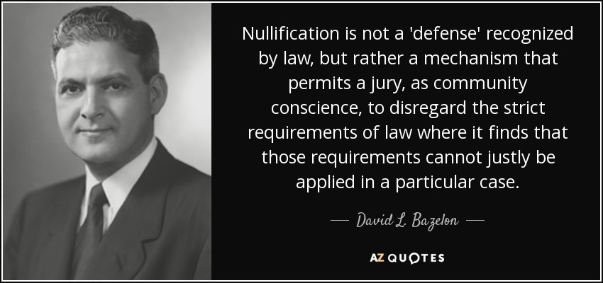 Nullification is not a 'defense' recognized by law, but rather a mechanism that permits a jury, as community conscience, to disregard the strict requirements of law where it finds that those requirements cannot justly be applied in a particular case. - David L. Bazelon