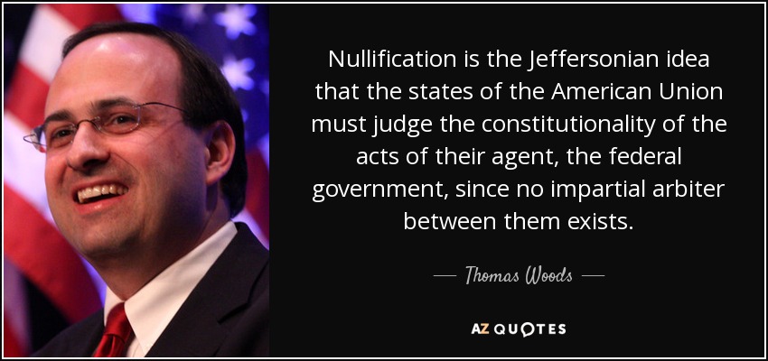 Nullification is the Jeffersonian idea that the states of the American Union must judge the constitutionality of the acts of their agent, the federal government, since no impartial arbiter between them exists. - Thomas Woods