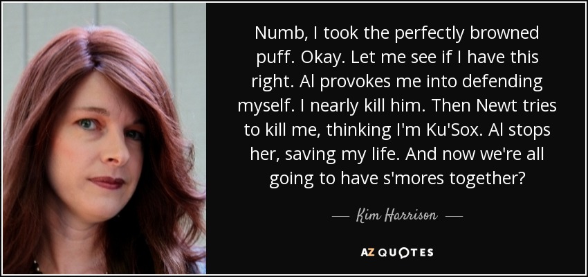 Numb, I took the perfectly browned puff. Okay. Let me see if I have this right. Al provokes me into defending myself. I nearly kill him. Then Newt tries to kill me, thinking I'm Ku'Sox. Al stops her, saving my life. And now we're all going to have s'mores together? - Kim Harrison