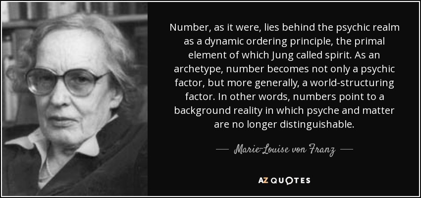 Number, as it were, lies behind the psychic realm as a dynamic ordering principle, the primal element of which Jung called spirit. As an archetype, number becomes not only a psychic factor, but more generally, a world-structuring factor. In other words, numbers point to a background reality in which psyche and matter are no longer distinguishable. - Marie-Louise von Franz