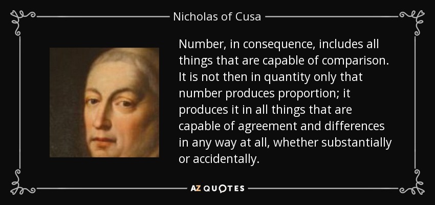 Number, in consequence, includes all things that are capable of comparison. It is not then in quantity only that number produces proportion; it produces it in all things that are capable of agreement and differences in any way at all, whether substantially or accidentally. - Nicholas of Cusa