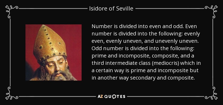 Number is divided into even and odd. Even number is divided into the following: evenly even, evenly uneven, and unevenly uneven. Odd number is divided into the following: prime and incomposite, composite, and a third intermediate class (mediocris) which in a certain way is prime and incomposite but in another way secondary and composite. - Isidore of Seville