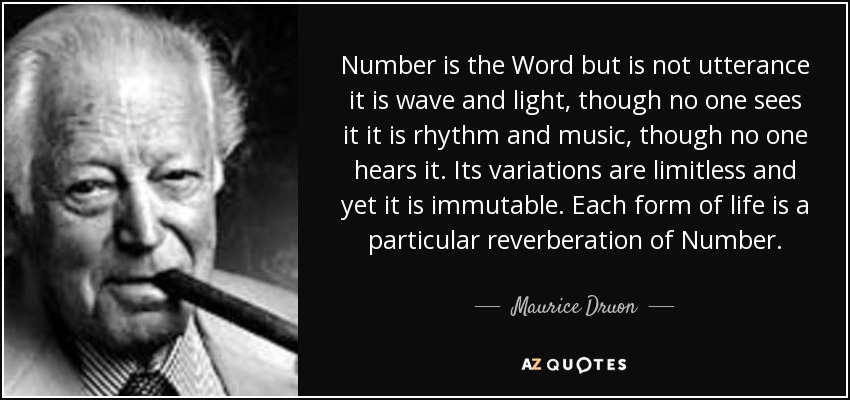 Number is the Word but is not utterance it is wave and light, though no one sees it it is rhythm and music, though no one hears it. Its variations are limitless and yet it is immutable. Each form of life is a particular reverberation of Number. - Maurice Druon