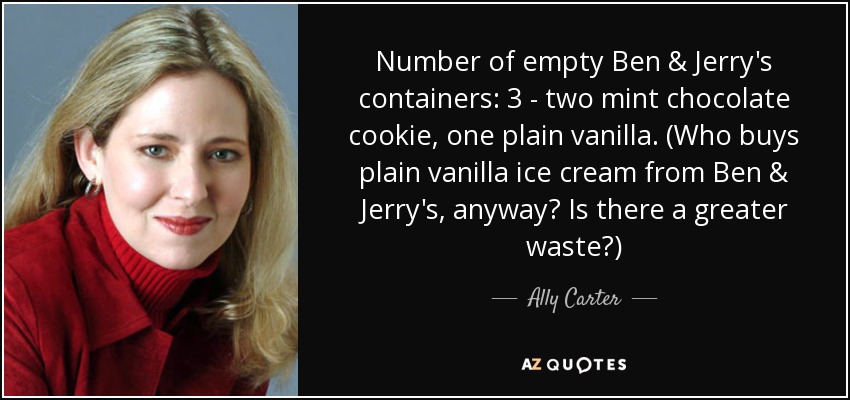 Number of empty Ben & Jerry's containers: 3 - two mint chocolate cookie, one plain vanilla. (Who buys plain vanilla ice cream from Ben & Jerry's, anyway? Is there a greater waste?) - Ally Carter