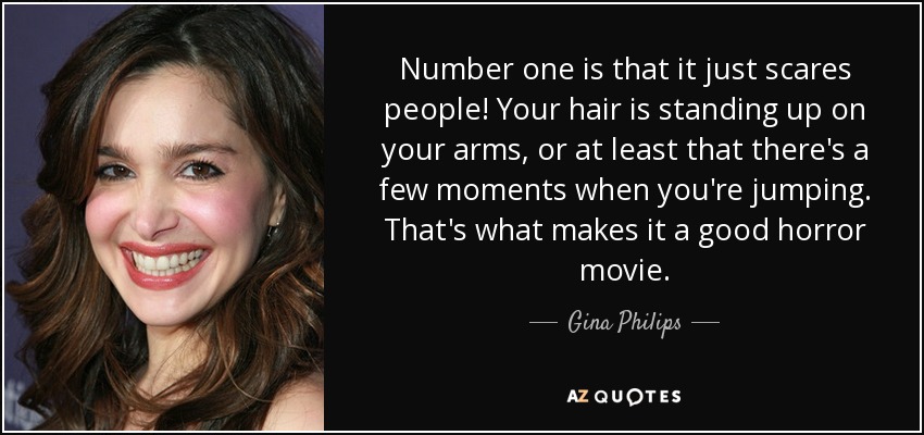 Number one is that it just scares people! Your hair is standing up on your arms, or at least that there's a few moments when you're jumping. That's what makes it a good horror movie. - Gina Philips