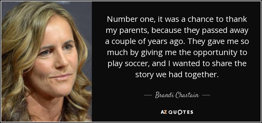 Number one, it was a chance to thank my parents, because they passed away a couple of years ago. They gave me so much by giving me the opportunity to play soccer, and I wanted to share the story we had together. - Brandi Chastain