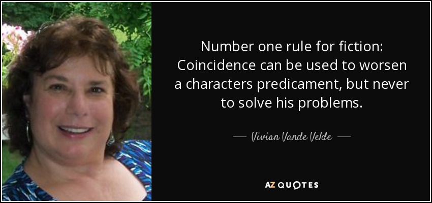 Number one rule for fiction: Coincidence can be used to worsen a characters predicament, but never to solve his problems. - Vivian Vande Velde