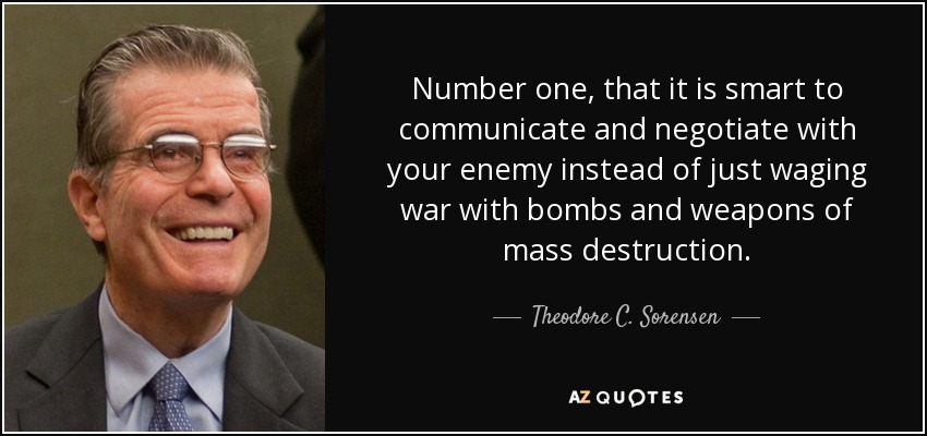 Number one, that it is smart to communicate and negotiate with your enemy instead of just waging war with bombs and weapons of mass destruction. - Theodore C. Sorensen