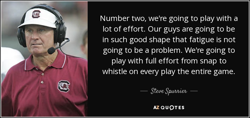 Number two, we're going to play with a lot of effort. Our guys are going to be in such good shape that fatigue is not going to be a problem. We're going to play with full effort from snap to whistle on every play the entire game. - Steve Spurrier