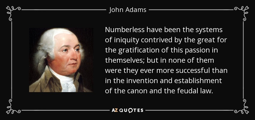 Numberless have been the systems of iniquity contrived by the great for the gratification of this passion in themselves; but in none of them were they ever more successful than in the invention and establishment of the canon and the feudal law. - John Adams