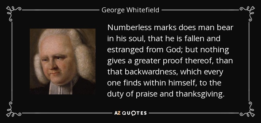Numberless marks does man bear in his soul, that he is fallen and estranged from God; but nothing gives a greater proof thereof, than that backwardness, which every one finds within himself, to the duty of praise and thanksgiving. - George Whitefield