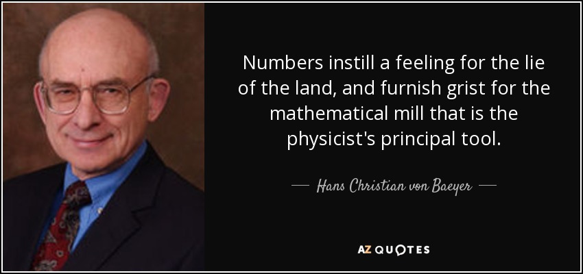 Numbers instill a feeling for the lie of the land, and furnish grist for the mathematical mill that is the physicist's principal tool. - Hans Christian von Baeyer