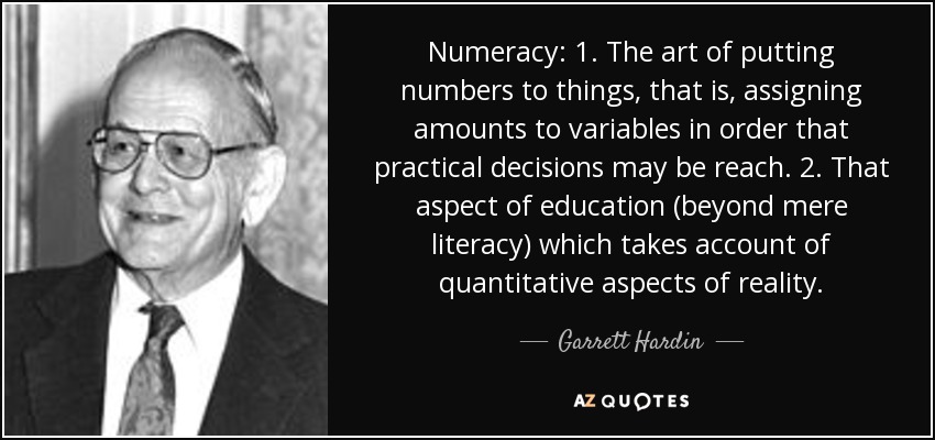 Numeracy: 1. The art of putting numbers to things, that is, assigning amounts to variables in order that practical decisions may be reach. 2. That aspect of education (beyond mere literacy) which takes account of quantitative aspects of reality. - Garrett Hardin
