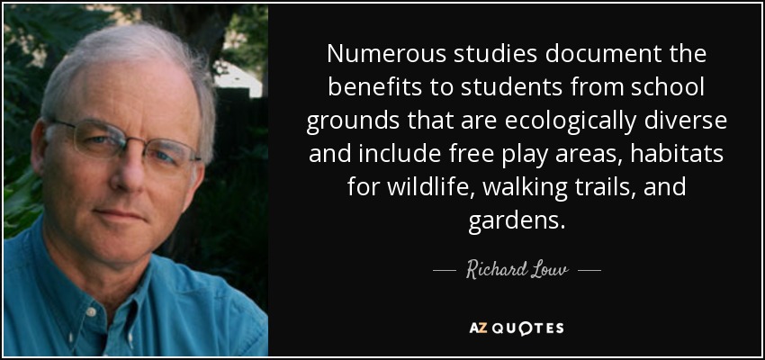 Numerous studies document the benefits to students from school grounds that are ecologically diverse and include free play areas, habitats for wildlife, walking trails, and gardens. - Richard Louv