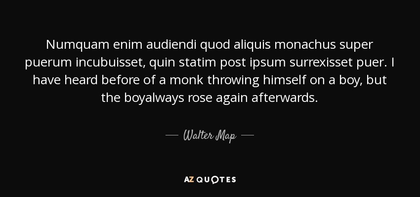 Numquam enim audiendi quod aliquis monachus super puerum incubuisset, quin statim post ipsum surrexisset puer. I have heard before of a monk throwing himself on a boy, but the boyalways rose again afterwards. - Walter Map