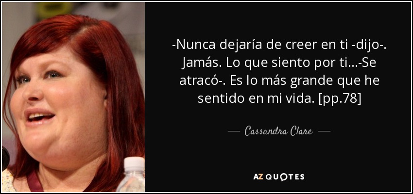 -Nunca dejaría de creer en ti -dijo-. Jamás. Lo que siento por ti...-Se atracó-. Es lo más grande que he sentido en mi vida. [pp.78] - Cassandra Clare